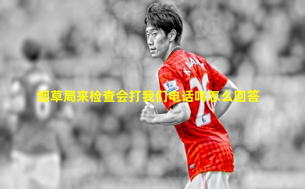 烟草局来检查会打我们电话吗怎么回答